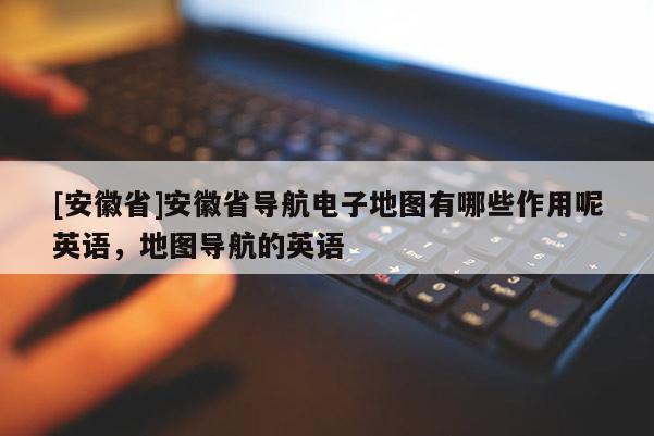 [安徽省]安徽省導(dǎo)航電子地圖有哪些作用呢英語(yǔ)，地圖導(dǎo)航的英語(yǔ)