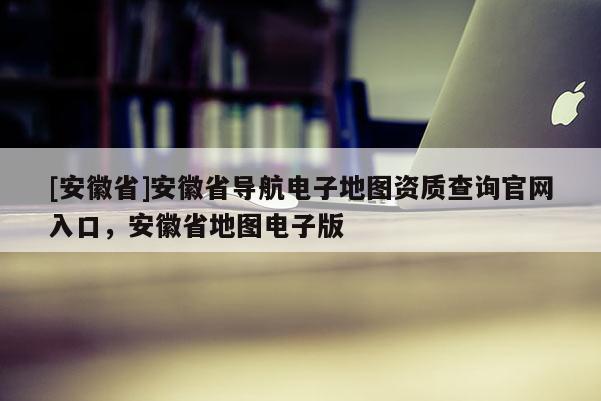 [安徽省]安徽省導(dǎo)航電子地圖資質(zhì)查詢官網(wǎng)入口，安徽省地圖電子版