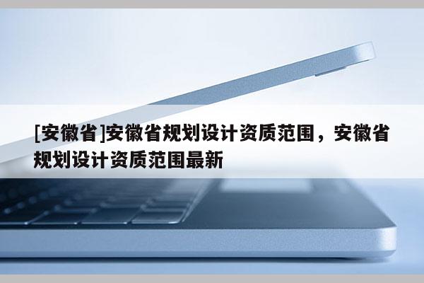 [安徽省]安徽省規(guī)劃設(shè)計(jì)資質(zhì)范圍，安徽省規(guī)劃設(shè)計(jì)資質(zhì)范圍最新