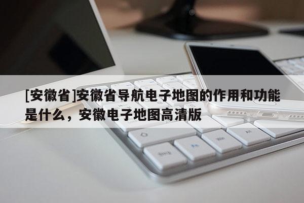 [安徽省]安徽省導航電子地圖的作用和功能是什么，安徽電子地圖高清版