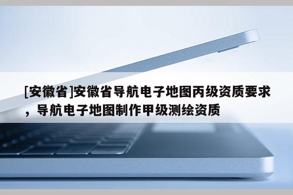 [安徽省]安徽省導航電子地圖丙級資質要求，導航電子地圖制作甲級測繪資質