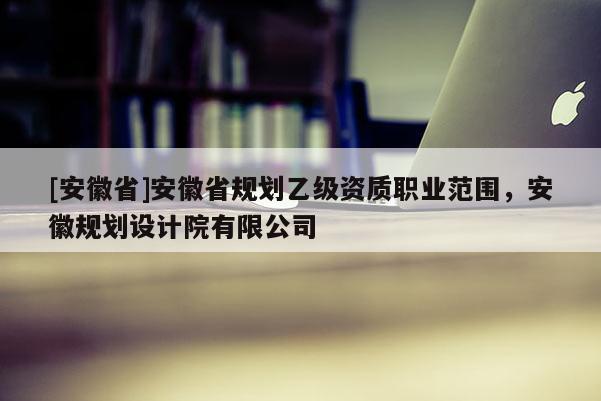 [安徽省]安徽省規(guī)劃乙級(jí)資質(zhì)職業(yè)范圍，安徽規(guī)劃設(shè)計(jì)院有限公司