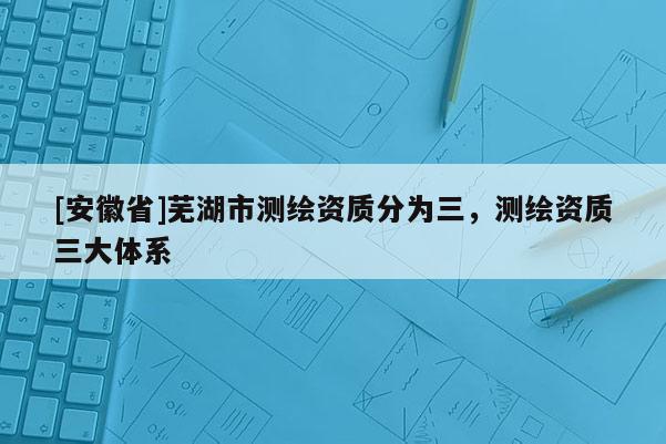 [安徽省]蕪湖市測繪資質(zhì)分為三，測繪資質(zhì)三大體系