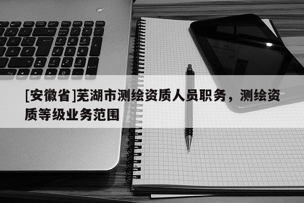 [安徽省]蕪湖市測繪資質(zhì)人員職務，測繪資質(zhì)等級業(yè)務范圍