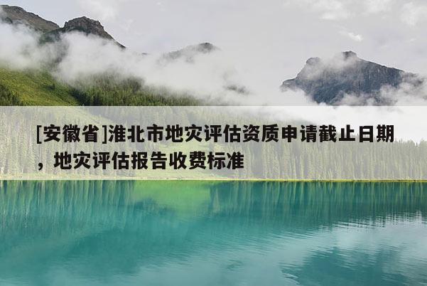 [安徽省]淮北市地災(zāi)評(píng)估資質(zhì)申請(qǐng)截止日期，地災(zāi)評(píng)估報(bào)告收費(fèi)標(biāo)準(zhǔn)