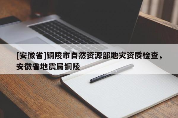 [安徽省]銅陵市自然資源部地災(zāi)資質(zhì)檢查，安徽省地震局銅陵