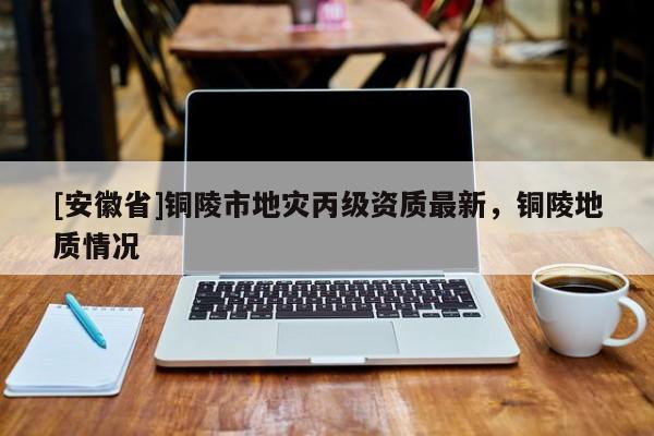 [安徽省]銅陵市地災(zāi)丙級(jí)資質(zhì)最新，銅陵地質(zhì)情況