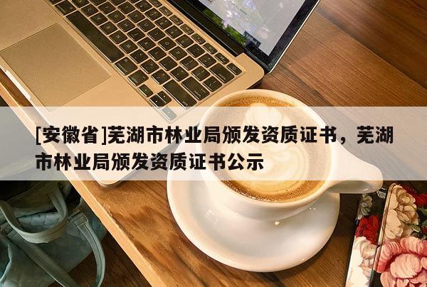 [安徽省]蕪湖市林業(yè)局頒發(fā)資質(zhì)證書(shū)，蕪湖市林業(yè)局頒發(fā)資質(zhì)證書(shū)公示