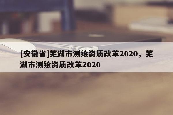 [安徽省]蕪湖市測(cè)繪資質(zhì)改革2020，蕪湖市測(cè)繪資質(zhì)改革2020