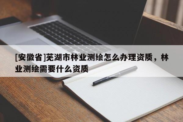 [安徽省]蕪湖市林業(yè)測繪怎么辦理資質(zhì)，林業(yè)測繪需要什么資質(zhì)