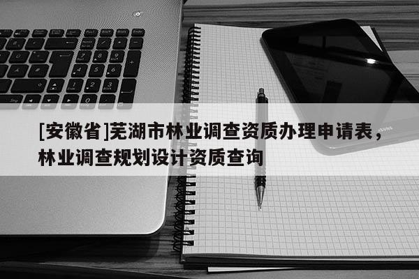 [安徽省]蕪湖市林業(yè)調(diào)查資質(zhì)辦理申請表，林業(yè)調(diào)查規(guī)劃設(shè)計資質(zhì)查詢