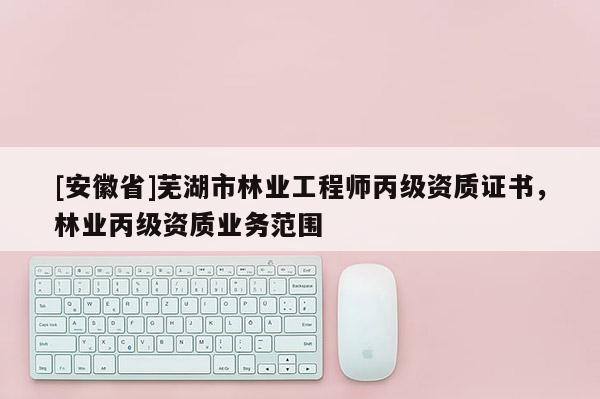 [安徽省]蕪湖市林業(yè)工程師丙級資質(zhì)證書，林業(yè)丙級資質(zhì)業(yè)務(wù)范圍