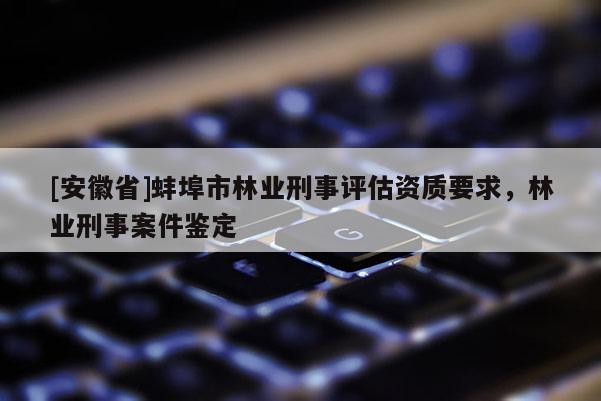 [安徽省]蚌埠市林業(yè)刑事評估資質(zhì)要求，林業(yè)刑事案件鑒定