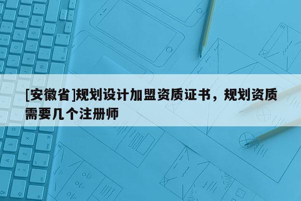 [安徽省]規(guī)劃設(shè)計加盟資質(zhì)證書，規(guī)劃資質(zhì)需要幾個注冊師